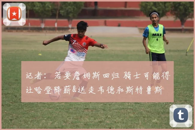 记者：若要詹姆斯回归 骑士可能得让哈登降薪&送走韦德和斯特鲁斯